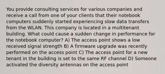 You provide consulting services for various companies and receive a call from one of your clients that their notebook computers suddenly started experiencing slow data transfers from the WLAN. This company is located in a multitenant building. What could cause a sudden change in performance for the notebook computer? A) The access point shows a low received signal strength B) A firmware upgrade was recently performed on the access point C) The access point for a new tenant in the building is set to the same RF channel D) Someone activated the diversity antennas on the access point