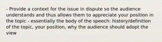 - Provide a context for the issue in dispute so the audience understands and thus allows them to appreciate your position in the topic - essentially the body of the speech: history/definition of the topic, your position, why the audience should adopt the view