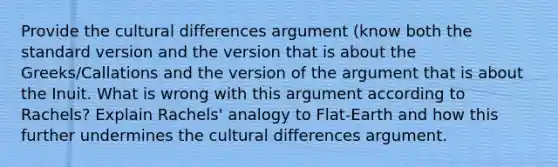 Provide the cultural differences argument (know both the standard version and the version that is about the Greeks/Callations and the version of the argument that is about the Inuit. What is wrong with this argument according to Rachels? Explain Rachels' analogy to Flat-Earth and how this further undermines the cultural differences argument.