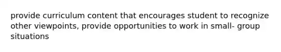 provide curriculum content that encourages student to recognize other viewpoints, provide opportunities to work in small- group situations