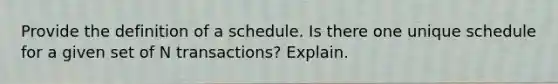 Provide the definition of a schedule. Is there one unique schedule for a given set of N transactions? Explain.