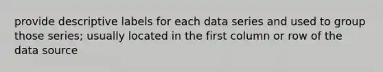 provide descriptive labels for each data series and used to group those series; usually located in the first column or row of the data source