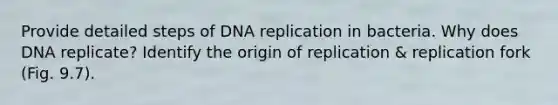 Provide detailed steps of DNA replication in bacteria. Why does DNA replicate? Identify the origin of replication & replication fork (Fig. 9.7).