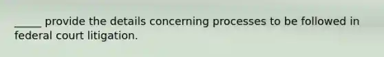 _____ provide the details concerning processes to be followed in federal court litigation.