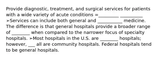 Provide diagnostic, treatment, and surgical services for patients with a wide variety of acute conditions =_________ __________ ➢Services can include both general and ___________ medicine. The difference is that general hospitals provide a broader range of ________ when compared to the narrower focus of specialty hospitals. ➢Most hospitals in the U.S. are ________ hospitals; however, ___ all are community hospitals. Federal hospitals tend to be general hospitals.