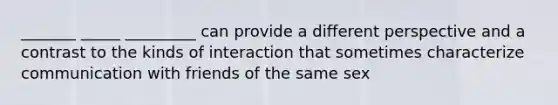 _______ _____ _________ can provide a different perspective and a contrast to the kinds of interaction that sometimes characterize communication with friends of the same sex