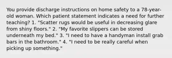 You provide discharge instructions on home safety to a 78-year-old woman. Which patient statement indicates a need for further teaching? 1. "Scatter rugs would be useful in decreasing glare from shiny floors." 2. "My favorite slippers can be stored underneath my bed." 3. "I need to have a handyman install grab bars in the bathroom." 4. "I need to be really careful when picking up something."