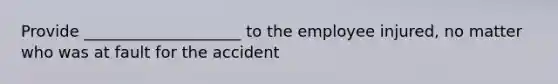 Provide ____________________ to the employee injured, no matter who was at fault for the accident