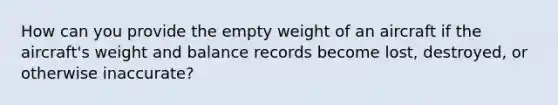 How can you provide the empty weight of an aircraft if the aircraft's weight and balance records become lost, destroyed, or otherwise inaccurate?