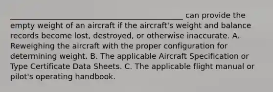 _____________________________________________ can provide the empty weight of an aircraft if the aircraft's weight and balance records become lost, destroyed, or otherwise inaccurate. A. Reweighing the aircraft with the proper configuration for determining weight. B. The applicable Aircraft Specification or Type Certificate Data Sheets. C. The applicable flight manual or pilot's operating handbook.