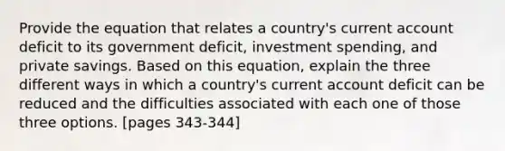 Provide the equation that relates a country's current account deficit to its government deficit, investment spending, and private savings. Based on this equation, explain the three different ways in which a country's current account deficit can be reduced and the difficulties associated with each one of those three options. [pages 343-344]