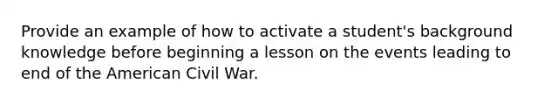 Provide an example of how to activate a student's background knowledge before beginning a lesson on the events leading to end of the American Civil War.