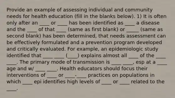 Provide an example of assessing individual and community needs for health education (fill in the blanks below). 1) It is often only after an ____ or ____ has been identified as ____ a disease and the ____ of that ____ (same as first blank) or _____ (same as second blank) has been determined, that needs assessment can be effectively formulated and a prevention program developed and critically evaluated. For example, an epidemiologic study identified that ____ ____ (____) explains almost all ____ of the ____ ____. The primary mode of transmission is ____ ____, esp at a ____ age and w/ ____ ____. Health educators should focus their interventions of ____ or ____-____ practices on populations in which ____ epi identifies high levels of ____ or ____ related to the ____.