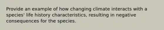 Provide an example of how changing climate interacts with a species' life history characteristics, resulting in negative consequences for the species.