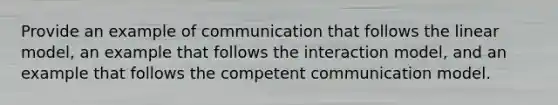 Provide an example of communication that follows the linear model, an example that follows the interaction model, and an example that follows the competent communication model.