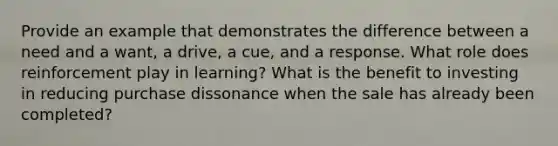 Provide an example that demonstrates the difference between a need and a want, a drive, a cue, and a response. What role does reinforcement play in learning? What is the benefit to investing in reducing purchase dissonance when the sale has already been completed?