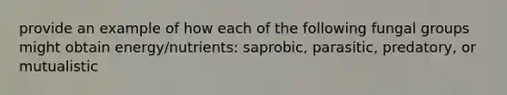 provide an example of how each of the following fungal groups might obtain energy/nutrients: saprobic, parasitic, predatory, or mutualistic