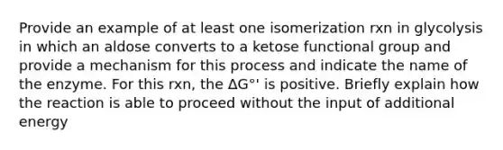 Provide an example of at least one isomerization rxn in glycolysis in which an aldose converts to a ketose functional group and provide a mechanism for this process and indicate the name of the enzyme. For this rxn, the ΔG°' is positive. Briefly explain how the reaction is able to proceed without the input of additional energy