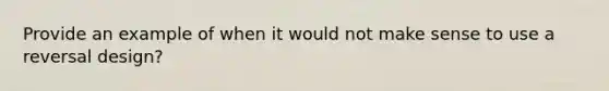 Provide an example of when it would not make sense to use a reversal design?