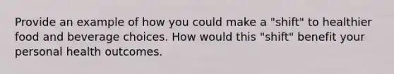 Provide an example of how you could make a "shift" to healthier food and beverage choices. How would this "shift" benefit your personal health outcomes.