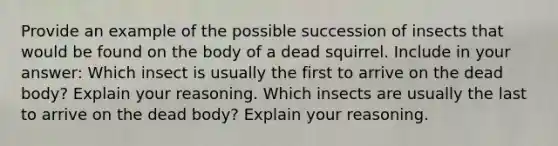 Provide an example of the possible succession of insects that would be found on the body of a dead squirrel. Include in your answer: Which insect is usually the first to arrive on the dead body? Explain your reasoning. Which insects are usually the last to arrive on the dead body? Explain your reasoning.