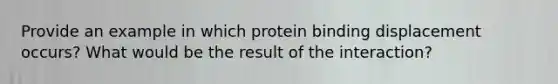 Provide an example in which protein binding displacement occurs? What would be the result of the interaction?