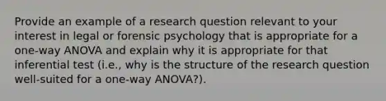 Provide an example of a research question relevant to your interest in legal or forensic psychology that is appropriate for a one-way ANOVA and explain why it is appropriate for that inferential test (i.e., why is the structure of the research question well-suited for a one-way ANOVA?).