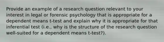 Provide an example of a research question relevant to your interest in legal or forensic psychology that is appropriate for a dependent means t-test and explain why it is appropriate for that inferential test (i.e., why is the structure of the research question well-suited for a dependent means t-test?).