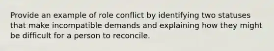 Provide an example of role conflict by identifying two statuses that make incompatible demands and explaining how they might be difficult for a person to reconcile.