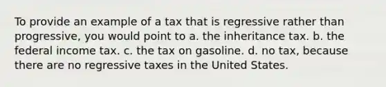 To provide an example of a tax that is regressive rather than progressive, you would point to a. the inheritance tax. b. the federal income tax. c. the tax on gasoline. d. no tax, because there are no regressive taxes in the United States.