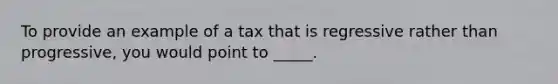 To provide an example of a tax that is regressive rather than progressive, you would point to _____.