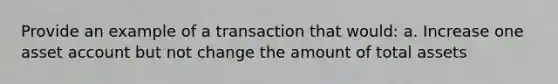 Provide an example of a transaction that would: a. Increase one asset account but not change the amount of total assets