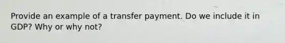 Provide an example of a transfer payment. Do we include it in GDP? Why or why not?