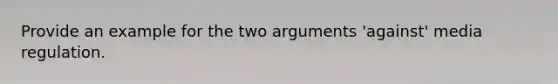 Provide an example for the two arguments 'against' media regulation.