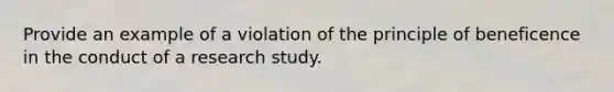 Provide an example of a violation of the principle of beneficence in the conduct of a research study.