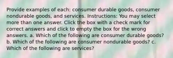 Provide examples of each: consumer durable goods, consumer nondurable goods, and services. Instructions: You may select more than one answer. Click the box with a check mark for correct answers and click to empty the box for the wrong answers. a. Which of the following are consumer durable goods? b. Which of the following are consumer nondurable goods? c. Which of the following are services?