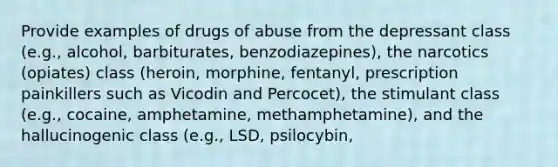 Provide examples of drugs of abuse from the depressant class (e.g., alcohol, barbiturates, benzodiazepines), the narcotics (opiates) class (heroin, morphine, fentanyl, prescription painkillers such as Vicodin and Percocet), the stimulant class (e.g., cocaine, amphetamine, methamphetamine), and the hallucinogenic class (e.g., LSD, psilocybin,