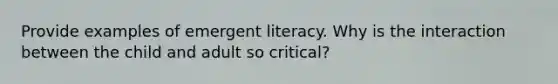 Provide examples of emergent literacy. Why is the interaction between the child and adult so critical?