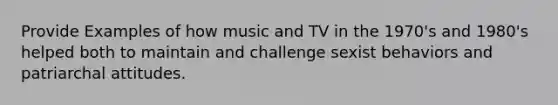 Provide Examples of how music and TV in the 1970's and 1980's helped both to maintain and challenge sexist behaviors and patriarchal attitudes.