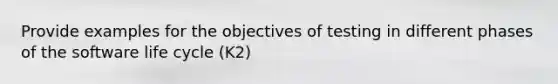 Provide examples for the objectives of testing in different phases of the software life cycle (K2)