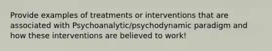 Provide examples of treatments or interventions that are associated with Psychoanalytic/psychodynamic paradigm and how these interventions are believed to work!