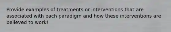 Provide examples of treatments or interventions that are associated with each paradigm and how these interventions are believed to work!