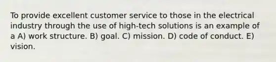 To provide excellent customer service to those in the electrical industry through the use of high-tech solutions is an example of a A) work structure. B) goal. C) mission. D) code of conduct. E) vision.