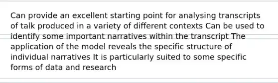 Can provide an excellent starting point for analysing transcripts of talk produced in a variety of different contexts Can be used to identify some important narratives within the transcript The application of the model reveals the specific structure of individual narratives It is particularly suited to some specific forms of data and research