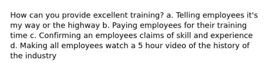 How can you provide excellent training? a. Telling employees it's my way or the highway b. Paying employees for their training time c. Confirming an employees claims of skill and experience d. Making all employees watch a 5 hour video of the history of the industry