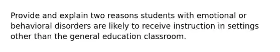 Provide and explain two reasons students with emotional or behavioral disorders are likely to receive instruction in settings other than the general education classroom.