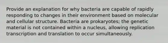 Provide an explanation for why bacteria are capable of rapidly responding to changes in their environment based on molecular and cellular structure. Bacteria are prokaryotes; the genetic material is not contained within a nucleus, allowing replication transcription and translation to occur simultaneously.