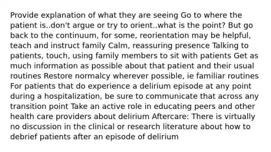 Provide explanation of what they are seeing Go to where the patient is..don't argue or try to orient..what is the point? But go back to the continuum, for some, reorientation may be helpful, teach and instruct family Calm, reassuring presence Talking to patients, touch, using family members to sit with patients Get as much information as possible about that patient and their usual routines Restore normalcy wherever possible, ie familiar routines For patients that do experience a delirium episode at any point during a hospitalization, be sure to communicate that across any transition point Take an active role in educating peers and other health care providers about delirium Aftercare: There is virtually no discussion in the clinical or research literature about how to debrief patients after an episode of delirium