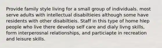 Provide family style living for a small group of individuals. most serve adults with intellectual disabiltieies although some have residents with other disabiltieis. Staff in this type of home hlep people who live there develop self care and dialy livng skills, form interperosnal relationships, and particiapte in recreation and leisure skills.