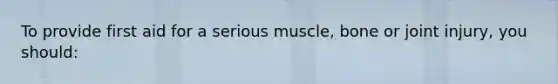 To provide first aid for a serious muscle, bone or joint injury, you should: